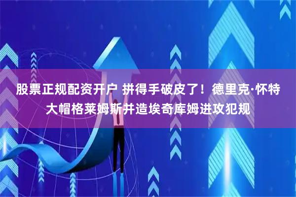 股票正规配资开户 拼得手破皮了！德里克·怀特大帽格莱姆斯并造埃奇库姆进攻犯规