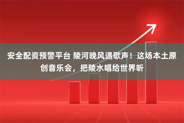 安全配资预警平台 陵河晚风遇歌声！这场本土原创音乐会，把陵水唱给世界听