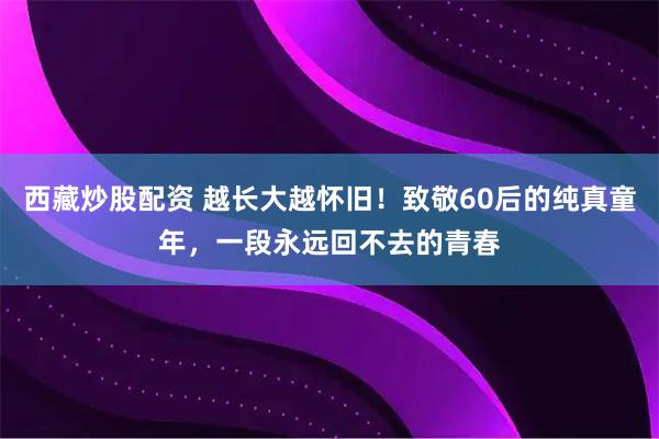 西藏炒股配资 越长大越怀旧！致敬60后的纯真童年，一段永远回不去的青春