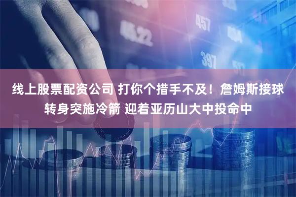 线上股票配资公司 打你个措手不及！詹姆斯接球转身突施冷箭 迎着亚历山大中投命中