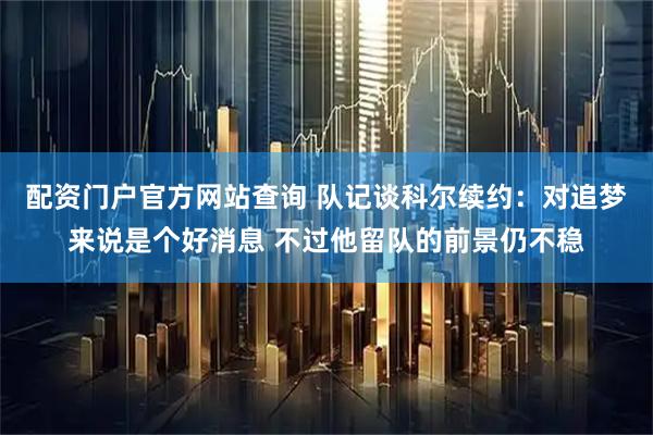 配资门户官方网站查询 队记谈科尔续约：对追梦来说是个好消息 不过他留队的前景仍不稳