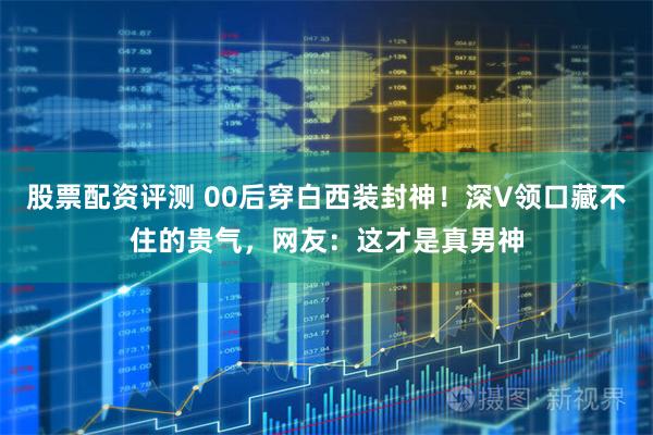 股票配资评测 00后穿白西装封神！深V领口藏不住的贵气，网友：这才是真男神