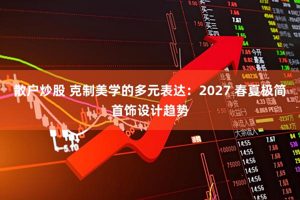 散户炒股 克制美学的多元表达：2027 春夏极简首饰设计趋势