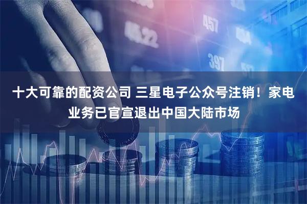 十大可靠的配资公司 三星电子公众号注销！家电业务已官宣退出中国大陆市场