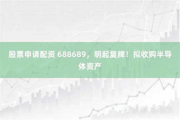 股票申请配资 688689，明起复牌！拟收购半导体资产