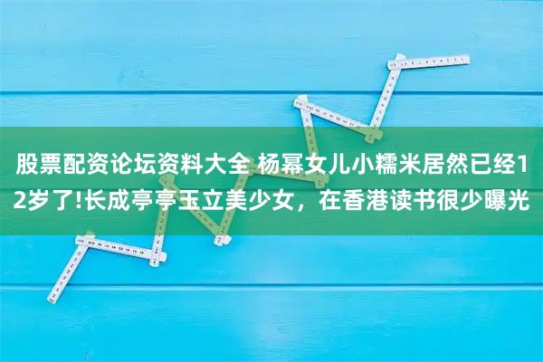 股票配资论坛资料大全 杨幂女儿小糯米居然已经12岁了!长成亭亭玉立美少女，在香港读书很少曝光