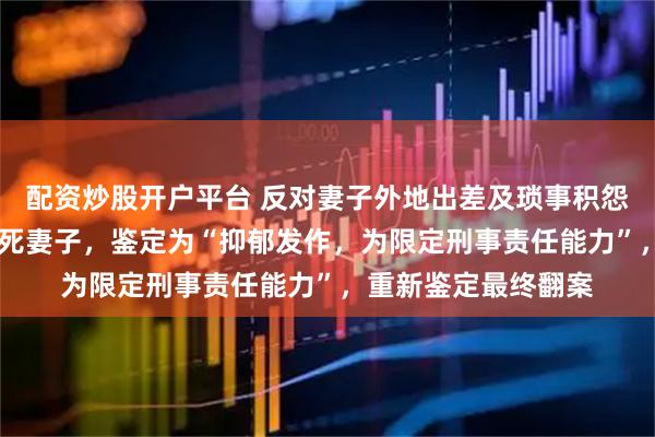 配资炒股开户平台 反对妻子外地出差及琐事积怨， 男子生日当天掐死妻子，鉴定为“抑郁发作，为限定刑事责任能力”，重新鉴定最终翻案