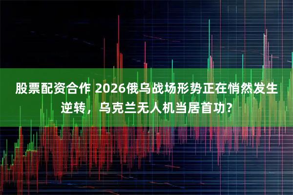 股票配资合作 2026俄乌战场形势正在悄然发生逆转，乌克兰无人机当居首功？