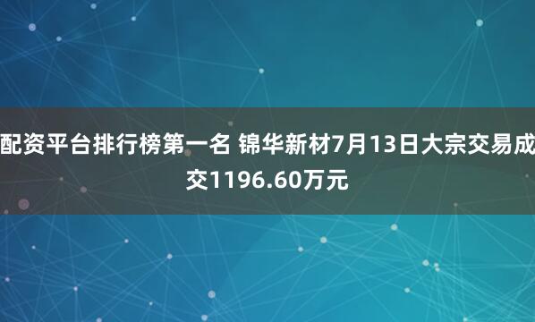 配资平台排行榜第一名 锦华新材7月13日大宗交易成交1196.60万元