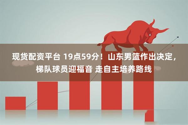 现货配资平台 19点59分！山东男篮作出决定，梯队球员迎福音 走自主培养路线