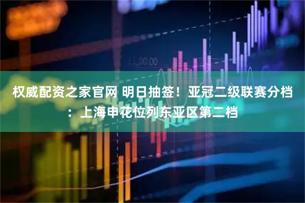 权威配资之家官网 明日抽签！亚冠二级联赛分档：上海申花位列东亚区第二档