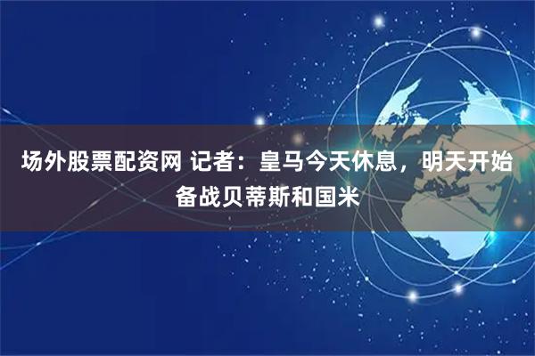 场外股票配资网 记者：皇马今天休息，明天开始备战贝蒂斯和国米