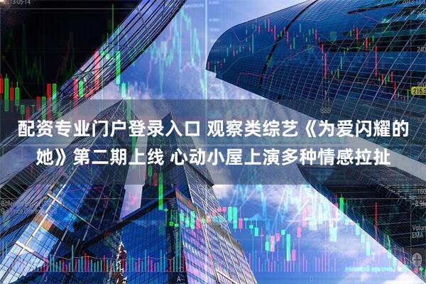 配资专业门户登录入口 观察类综艺《为爱闪耀的她》第二期上线 心动小屋上演多种情感拉扯